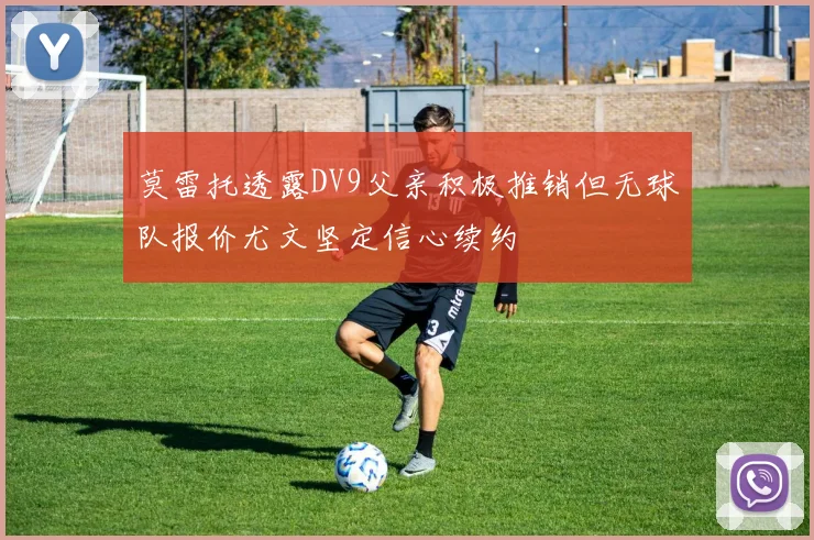 莫雷托透露DV9父亲积极推销但无球队报价尤文坚定信心续约