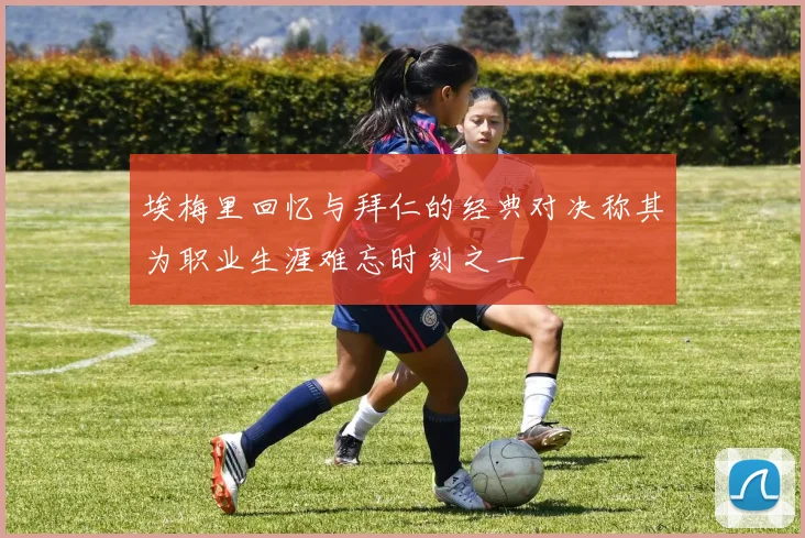 埃梅里回忆与拜仁的经典对决称其为职业生涯难忘时刻之一