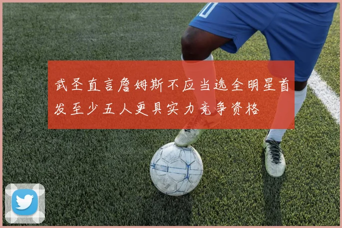 武圣直言詹姆斯不应当选全明星首发至少五人更具实力竞争资格