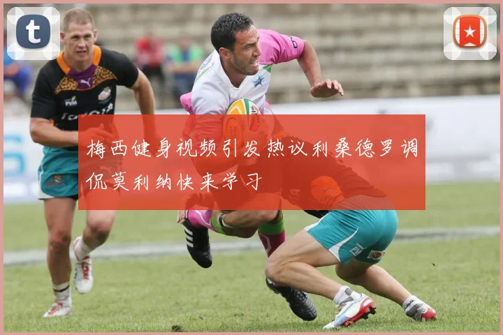 梅西健身视频引发热议利桑德罗调侃莫利纳快来学习