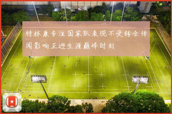 特林康专注国家队表现不受转会传闻影响正迎生涯巅峰时刻