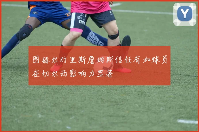 图赫尔对里斯詹姆斯信任有加球员在切尔西影响力显著