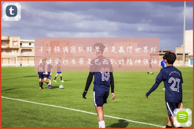 卡卡强调团队凝聚力是赢得世界杯关键安切洛蒂是巴西队的精神领袖