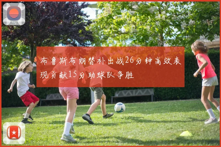 布鲁斯布朗替补出战26分钟高效表现贡献15分助球队争胜
