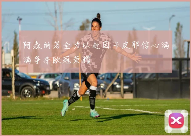 阿森纳若全力以赴因卡皮耶信心满满争夺欧冠荣耀