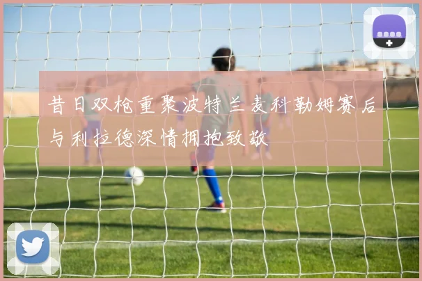 昔日双枪重聚波特兰麦科勒姆赛后与利拉德深情拥抱致敬