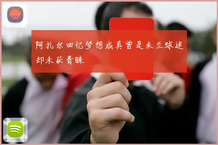阿扎尔回忆梦想成真曾是米兰球迷却未获青睐