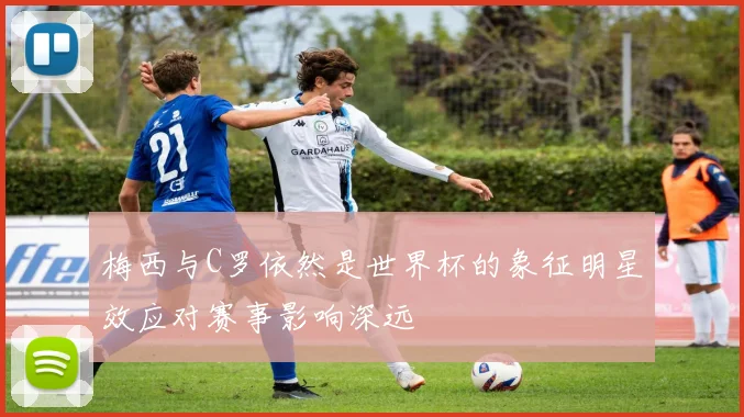 梅西与C罗依然是世界杯的象征明星效应对赛事影响深远