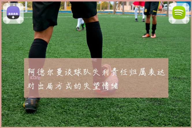 阿德尔曼谈球队失利责任归属表达对出局方式的失望情绪