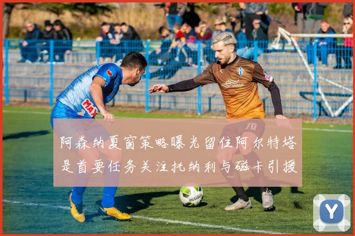 阿森纳夏窗策略曝光留住阿尔特塔是首要任务关注托纳利与磁卡引援动态
