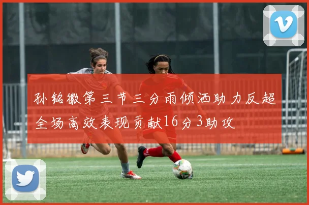 孙铭徽第三节三分雨倾洒助力反超全场高效表现贡献16分3助攻