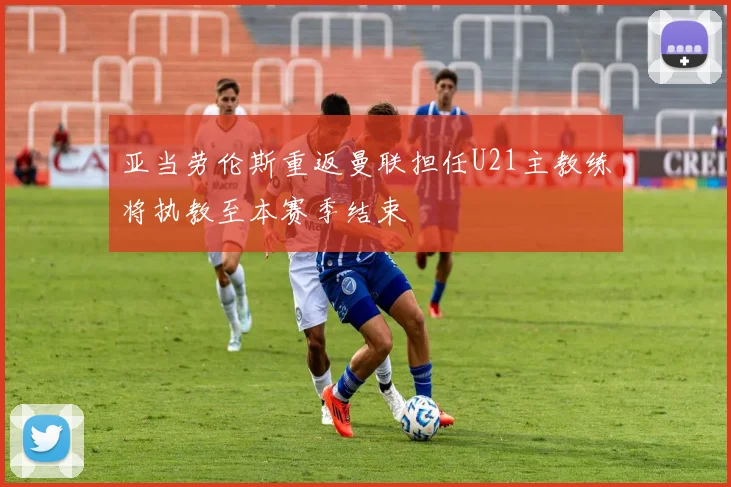 亚当劳伦斯重返曼联担任U21主教练将执教至本赛季结束