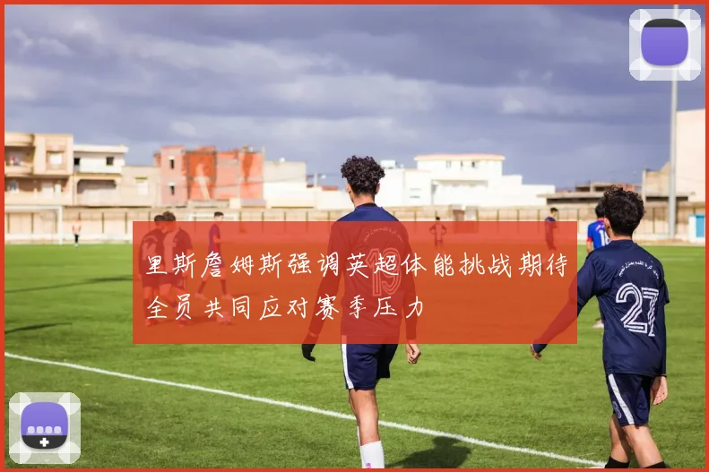 里斯詹姆斯强调英超体能挑战期待全员共同应对赛季压力