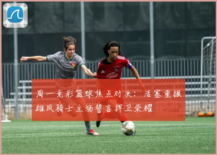 周一竞彩篮球焦点对决：活塞重振雄风骑士主场誓言捍卫荣耀