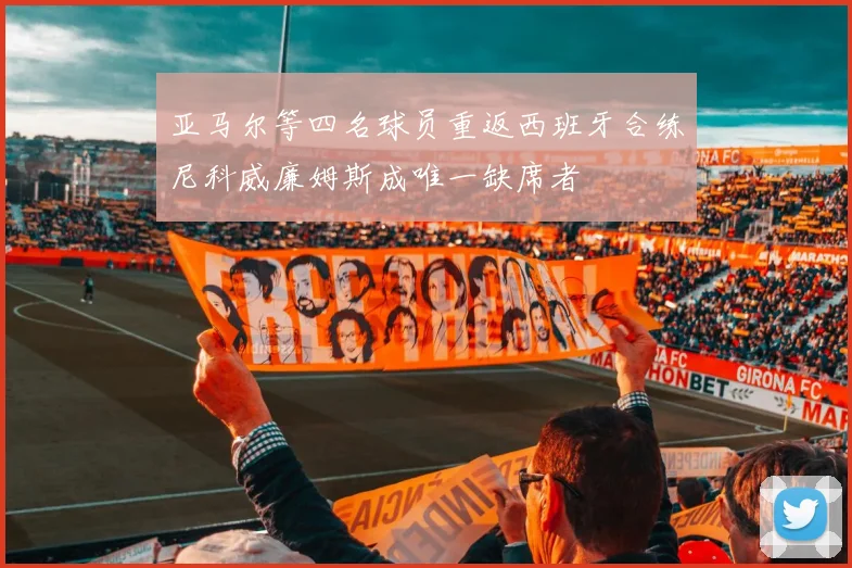 亚马尔等四名球员重返西班牙合练尼科威廉姆斯成唯一缺席者