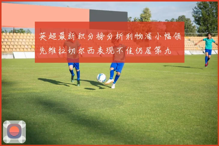 英超最新积分榜分析利物浦小幅领先维拉切尔西表现不佳仍居第九