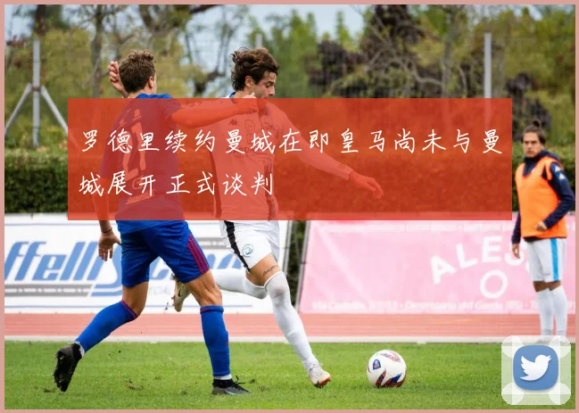罗德里续约曼城在即皇马尚未与曼城展开正式谈判