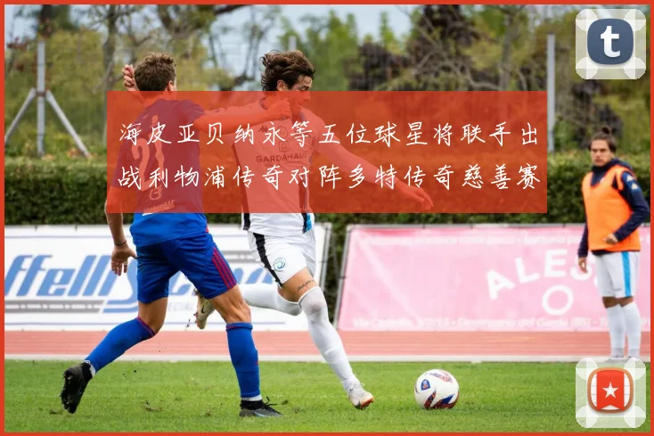 海皮亚贝纳永等五位球星将联手出战利物浦传奇对阵多特传奇慈善赛