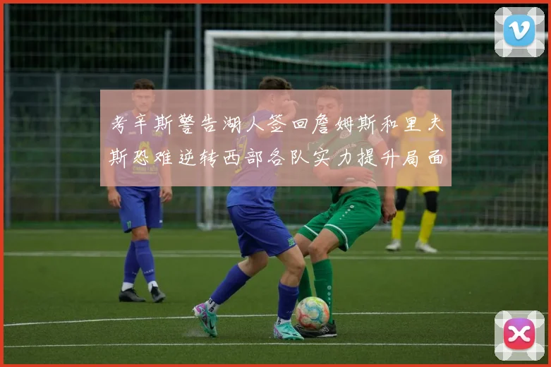 考辛斯警告湖人签回詹姆斯和里夫斯恐难逆转西部各队实力提升局面