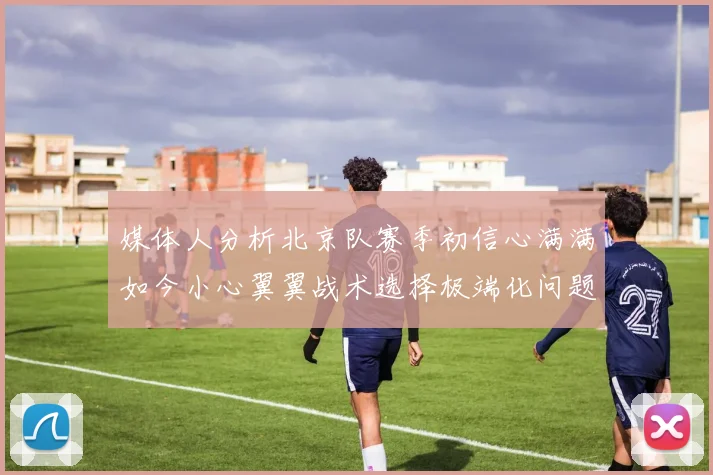 媒体人分析北京队赛季初信心满满如今小心翼翼战术选择极端化问题探讨