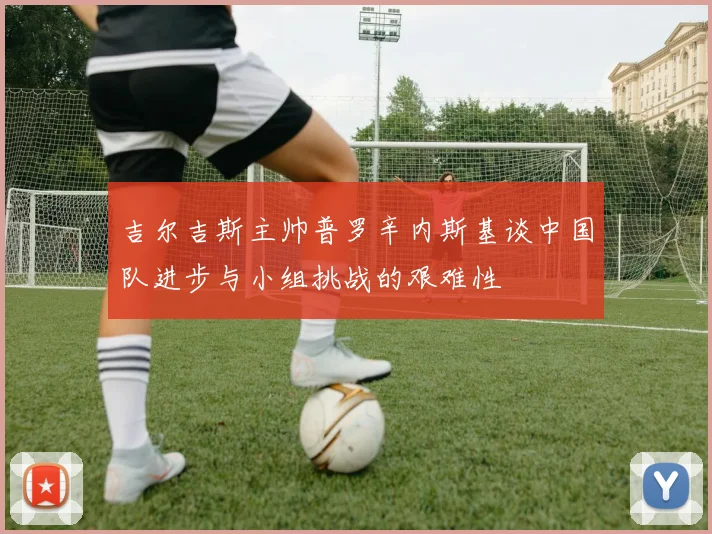 吉尔吉斯主帅普罗辛内斯基谈中国队进步与小组挑战的艰难性