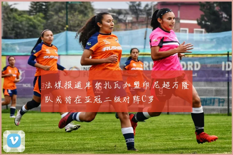 法媒报道库尔扎瓦加盟印尼超万隆队或将在亚冠二级对阵C罗