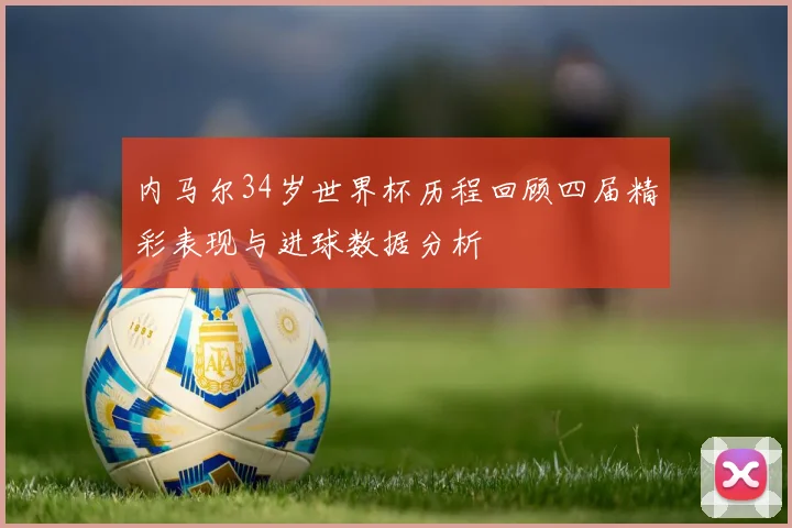内马尔34岁世界杯历程回顾四届精彩表现与进球数据分析