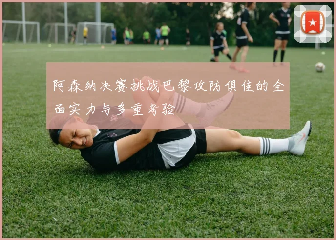 阿森纳决赛挑战巴黎攻防俱佳的全面实力与多重考验