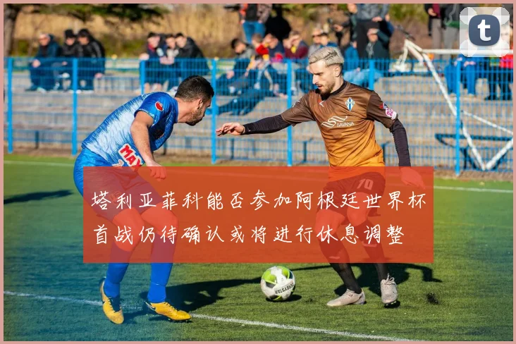 塔利亚菲科能否参加阿根廷世界杯首战仍待确认或将进行休息调整