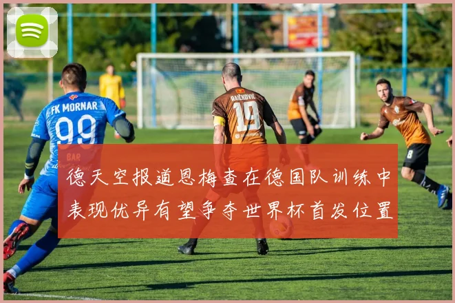 德天空报道恩梅查在德国队训练中表现优异有望争夺世界杯首发位置