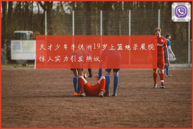 天才少年李悦洲19岁上篮绝杀展现惊人实力引发热议