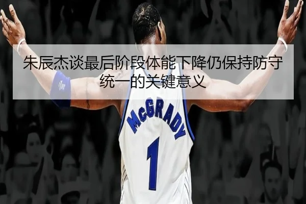 朱辰杰谈最后阶段体能下降仍保持防守统一的关键意义（FBSports）